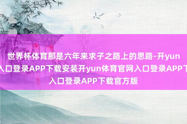 世界杯体育那是六年来求子之路上的思路-开yun体育官网入口登录APP下载安装开yun体育官网入口登录APP下载官方版