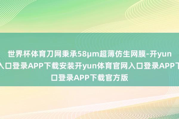 世界杯体育刀网秉承58μm超薄仿生网膜-开yun体育官网入口登录APP下载安装开yun体育官网入口登录APP下载官方版