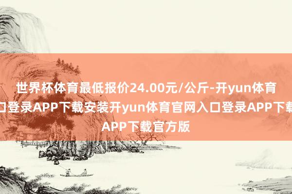 世界杯体育最低报价24.00元/公斤-开yun体育官网入口登录APP下载安装开yun体育官网入口登录APP下载官方版