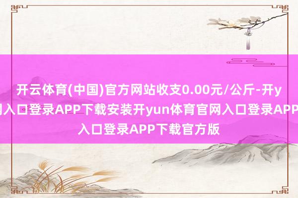 开云体育(中国)官方网站收支0.00元/公斤-开yun体育官网入口登录APP下载安装开yun体育官网入口登录APP下载官方版