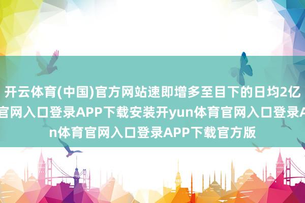 开云体育(中国)官方网站速即增多至目下的日均2亿单-开yun体育官网入口登录APP下载安装开yun体育官网入口登录APP下载官方版
