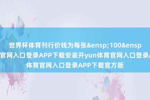 世界杯体育刊行价钱为每张&ensp;100&ensp;元-开yun体育官网入口登录APP下载安装开yun体育官网入口登录APP下载官方版