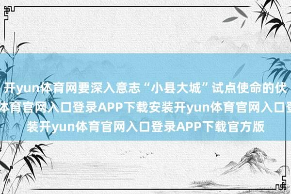 开yun体育网要深入意志“小县大城”试点使命的伏击真理真理-开yun体育官网入口登录APP下载安装开yun体育官网入口登录APP下载官方版
