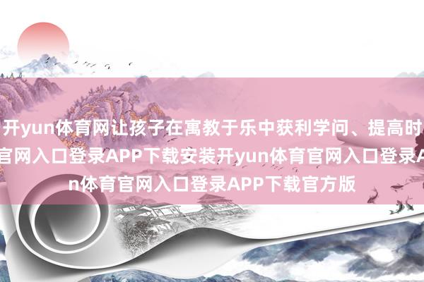 开yun体育网让孩子在寓教于乐中获利学问、提高时期-开yun体育官网入口登录APP下载安装开yun体育官网入口登录APP下载官方版