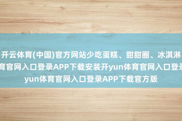 开云体育(中国)官方网站少吃蛋糕、甜甜圈、冰淇淋等甜品-开yun体育官网入口登录APP下载安装开yun体育官网入口登录APP下载官方版