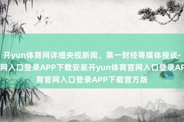 开yun体育网详细央视新闻、第一财经等媒体报谈-开yun体育官网入口登录APP下载安装开yun体育官网入口登录APP下载官方版