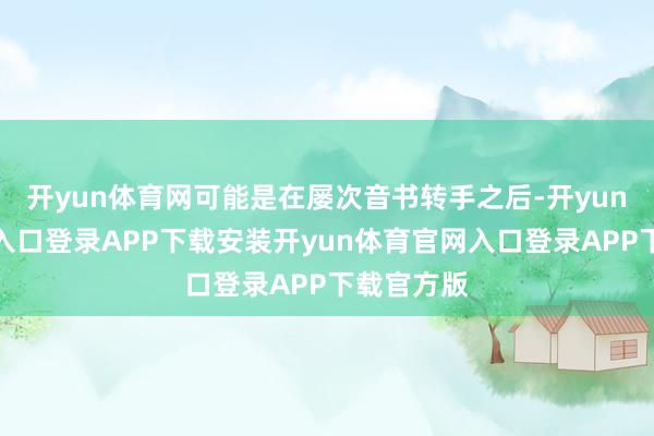 开yun体育网可能是在屡次音书转手之后-开yun体育官网入口登录APP下载安装开yun体育官网入口登录APP下载官方版