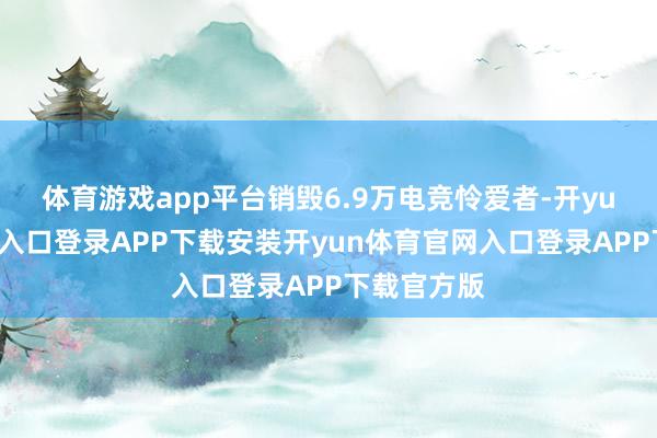 体育游戏app平台销毁6.9万电竞怜爱者-开yun体育官网入口登录APP下载安装开yun体育官网入口登录APP下载官方版