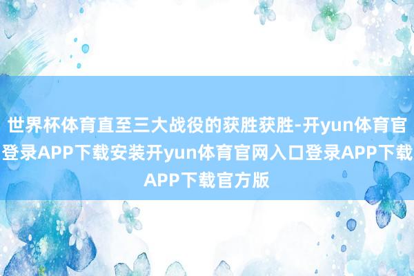 世界杯体育直至三大战役的获胜获胜-开yun体育官网入口登录APP下载安装开yun体育官网入口登录APP下载官方版