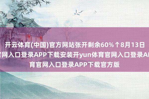开云体育(中国)官方网站张开剩余60%↑8月13日-开yun体育官网入口登录APP下载安装开yun体育官网入口登录APP下载官方版