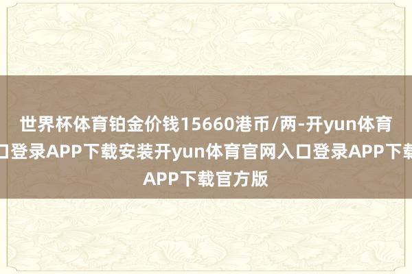 世界杯体育铂金价钱15660港币/两-开yun体育官网入口登录APP下载安装开yun体育官网入口登录APP下载官方版