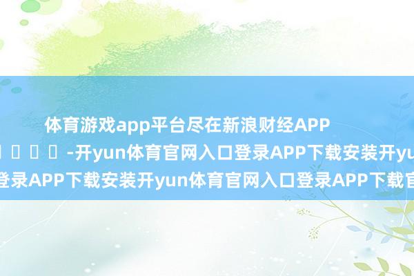 体育游戏app平台尽在新浪财经APP            													-开yun体育官网入口登录APP下载安装开yun体育官网入口登录APP下载官方版