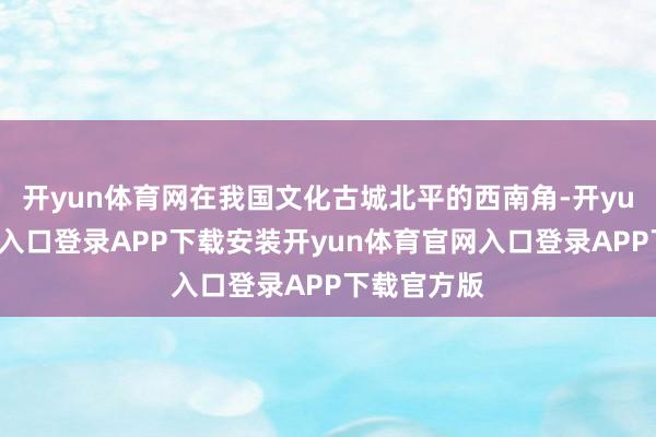 开yun体育网在我国文化古城北平的西南角-开yun体育官网入口登录APP下载安装开yun体育官网入口登录APP下载官方版