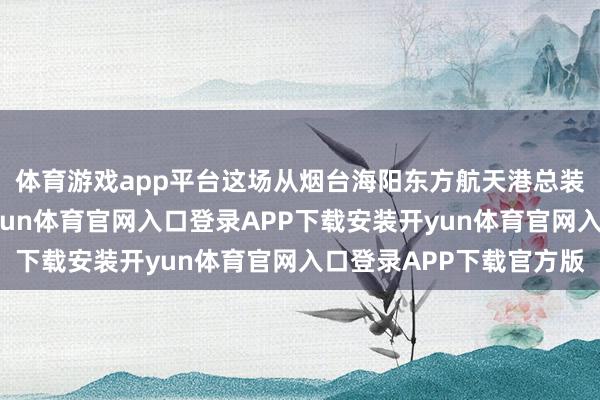 体育游戏app平台这场从烟台海阳东方航天港总装出厂的辐射任务-开yun体育官网入口登录APP下载安装开yun体育官网入口登录APP下载官方版