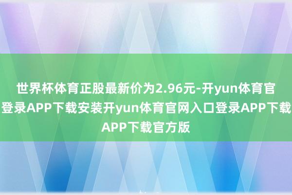 世界杯体育正股最新价为2.96元-开yun体育官网入口登录APP下载安装开yun体育官网入口登录APP下载官方版