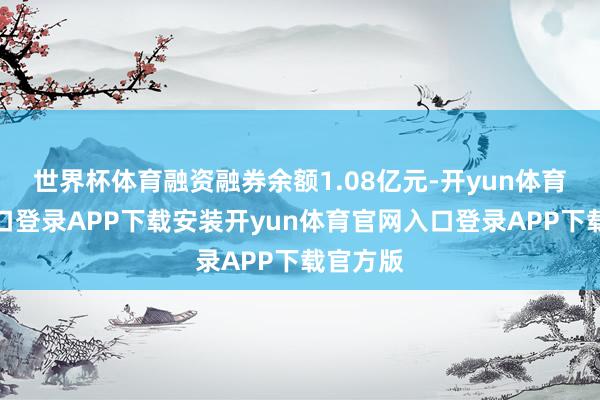 世界杯体育融资融券余额1.08亿元-开yun体育官网入口登录APP下载安装开yun体育官网入口登录APP下载官方版