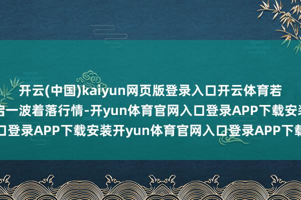 开云(中国)kaiyun网页版登录入口开云体育若跌破相沿位则可能会开启一波着落行情-开yun体育官网入口登录APP下载安装开yun体育官网入口登录APP下载官方版