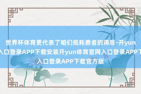 世界杯体育更代表了咱们抵耗费者的得意-开yun体育官网入口登录APP下载安装开yun体育官网入口登录APP下载官方版