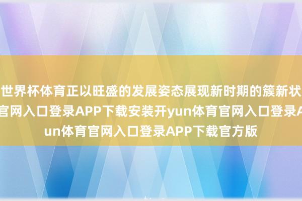 世界杯体育正以旺盛的发展姿态展现新时期的簇新状貌-开yun体育官网入口登录APP下载安装开yun体育官网入口登录APP下载官方版
