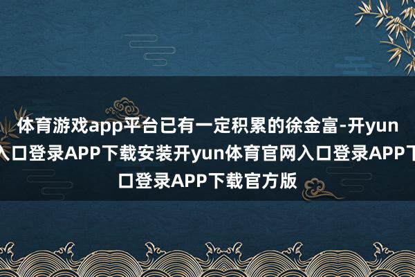 体育游戏app平台已有一定积累的徐金富-开yun体育官网入口登录APP下载安装开yun体育官网入口登录APP下载官方版
