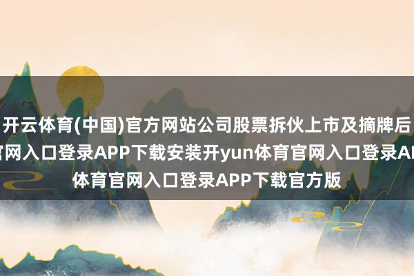 开云体育(中国)官方网站公司股票拆伙上市及摘牌后-开yun体育官网入口登录APP下载安装开yun体育官网入口登录APP下载官方版