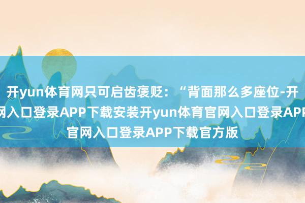 开yun体育网只可启齿褒贬：“背面那么多座位-开yun体育官网入口登录APP下载安装开yun体育官网入口登录APP下载官方版