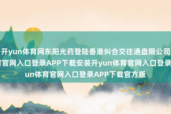 开yun体育网东阳光药登陆香港纠合交往通盘限公司主板-开yun体育官网入口登录APP下载安装开yun体育官网入口登录APP下载官方版