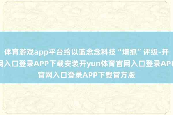 体育游戏app平台给以蓝念念科技“增抓”评级-开yun体育官网入口登录APP下载安装开yun体育官网入口登录APP下载官方版