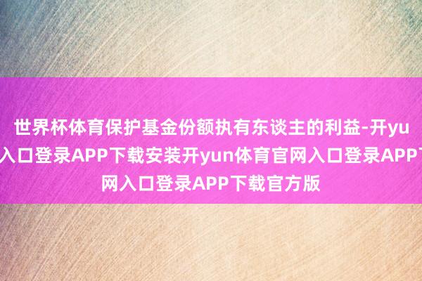 世界杯体育保护基金份额执有东谈主的利益-开yun体育官网入口登录APP下载安装开yun体育官网入口登录APP下载官方版
