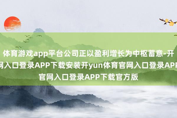 体育游戏app平台公司正以盈利增长为中枢蓄意-开yun体育官网入口登录APP下载安装开yun体育官网入口登录APP下载官方版