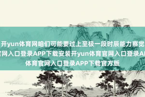 开yun体育网咱们可能要过上至极一段时辰能力察觉-开yun体育官网入口登录APP下载安装开yun体育官网入口登录APP下载官方版