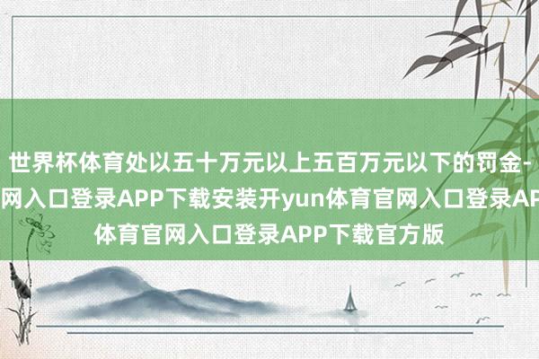 世界杯体育处以五十万元以上五百万元以下的罚金-开yun体育官网入口登录APP下载安装开yun体育官网入口登录APP下载官方版
