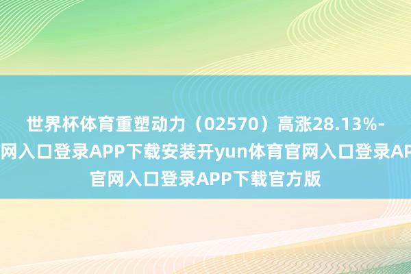 世界杯体育重塑动力（02570）高涨28.13%-开yun体育官网入口登录APP下载安装开yun体育官网入口登录APP下载官方版