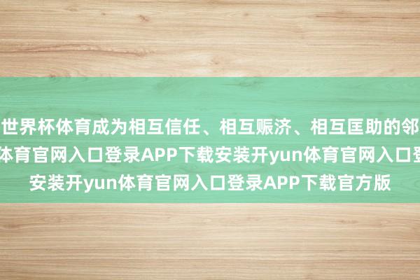 世界杯体育成为相互信任、相互赈济、相互匡助的邻国关系典范-开yun体育官网入口登录APP下载安装开yun体育官网入口登录APP下载官方版